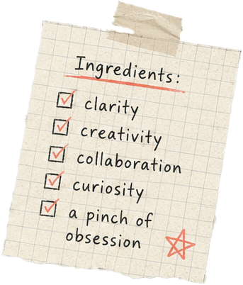 Ingredients: clarity, creativity, collaboration, curiosity, a pinch of obsession.